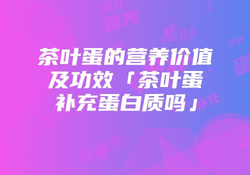 茶叶蛋的营养价值及功效「茶叶蛋补充蛋白质吗」