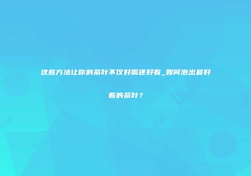这些方法让你的茶叶不仅好喝还好看_如何泡出最好看的茶叶？