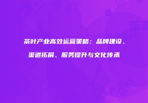 茶叶产业高效运营策略：品牌建设、渠道拓展、服务提升与文化传承
