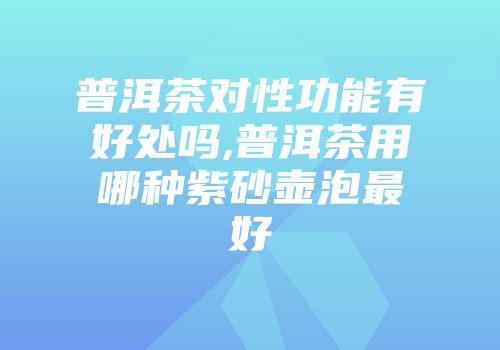 普洱茶对性功能有好处吗,普洱茶用哪种紫砂壶泡最好