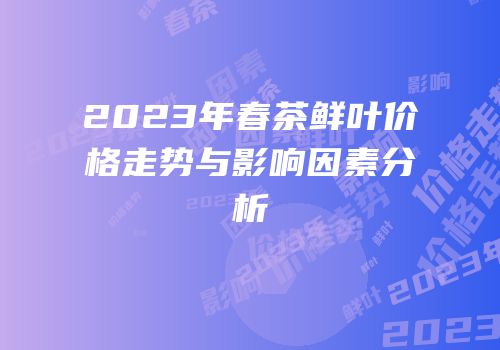 2023年春茶鲜叶价格走势与影响因素分析