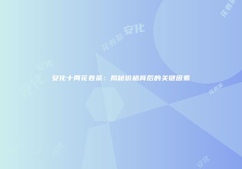 安化十两花卷茶：揭秘价格背后的关键因素
