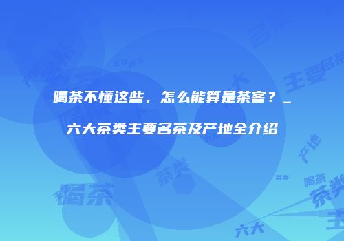喝茶不懂这些，怎么能算是茶客？_六大茶类主要名茶及产地全介绍