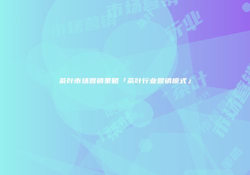 茶叶市场营销策略「茶叶行业营销模式」