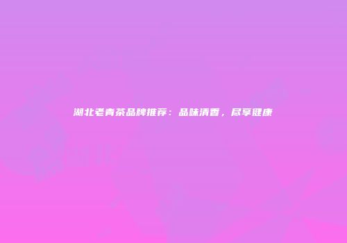 湖北老青茶品牌推荐：品味清香，尽享健康