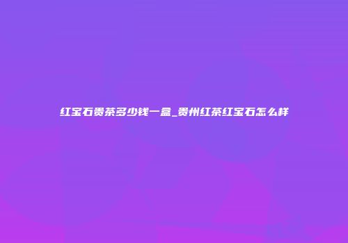 红宝石贵茶多少钱一盒_贵州红茶红宝石怎么样