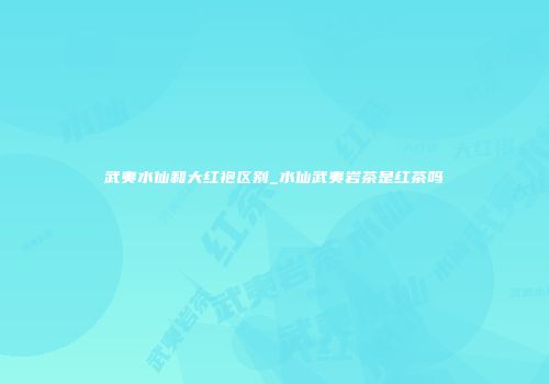 武夷水仙和大红袍区别_水仙武夷岩茶是红茶吗