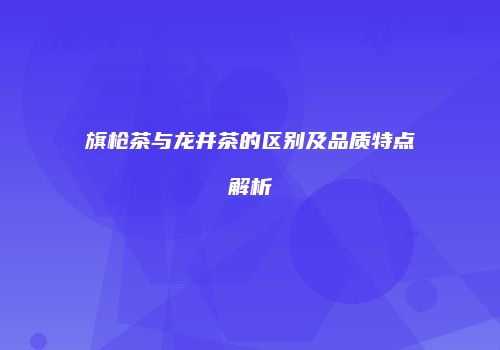旗枪茶与龙井茶的区别及品质特点解析