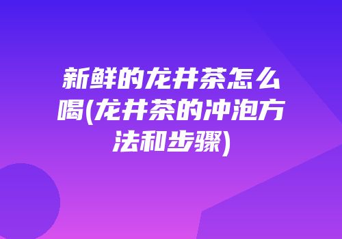 新鲜的龙井茶怎么喝(龙井茶的冲泡方法和步骤)