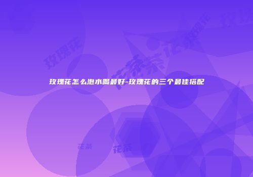 玫瑰花怎么泡水喝最好-玫瑰花的三个最佳搭配