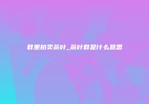 群里拍卖茶叶_茶叶群是什么意思