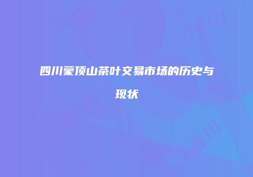 四川蒙顶山茶叶交易市场的历史与现状