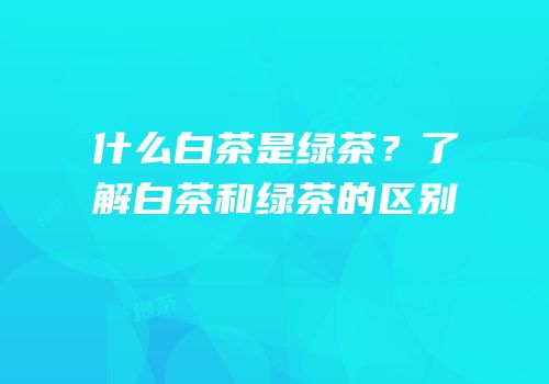 什么白茶是绿茶？了解白茶和绿茶的区别