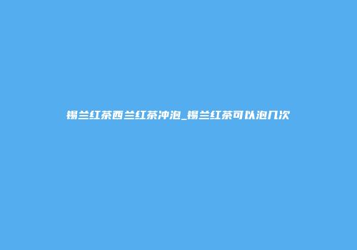 锡兰红茶西兰红茶冲泡_锡兰红茶可以泡几次