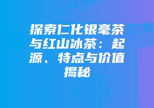 探索仁化银毫茶与红山冰茶：起源、特点与价值揭秘