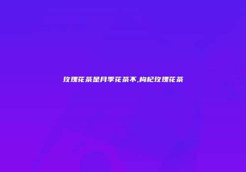 玫瑰花茶是月季花茶不,枸杞玫瑰花茶