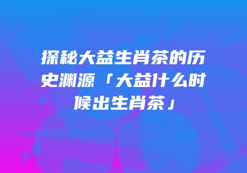探秘大益生肖茶的历史渊源「大益什么时候出生肖茶」