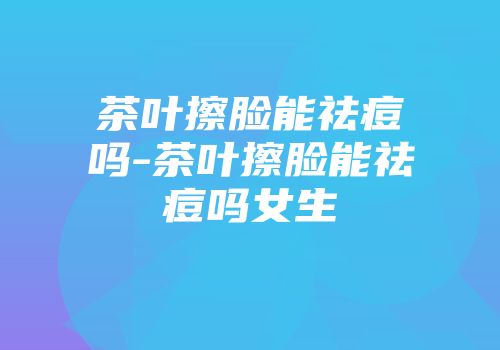 茶叶擦脸能祛痘吗-茶叶擦脸能祛痘吗女生