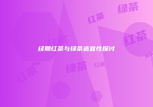 经期红茶与绿茶适宜性探讨