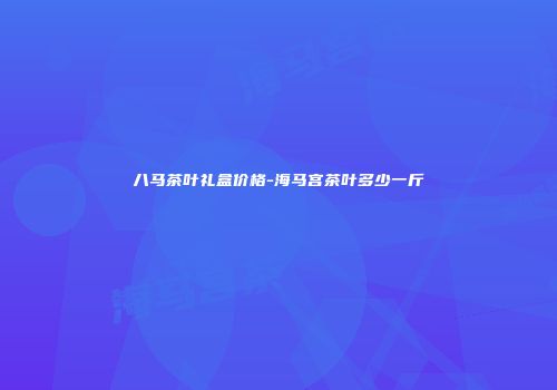 八马茶叶礼盒价格-海马宫茶叶多少一斤