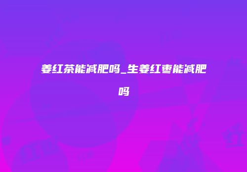 姜红茶能减肥吗_生姜红枣能减肥吗