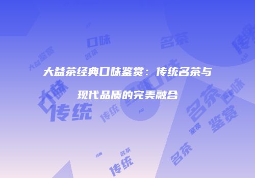 大益茶经典口味鉴赏：传统名茶与现代品质的完美融合