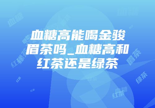 血糖高能喝金骏眉茶吗_血糖高和红茶还是绿茶