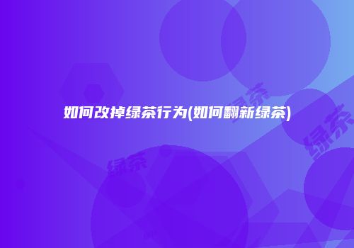 如何改掉绿茶行为(如何翻新绿茶)