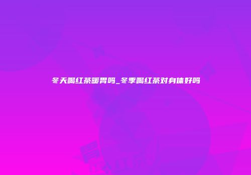 冬天喝红茶暖胃吗_冬季喝红茶对身体好吗