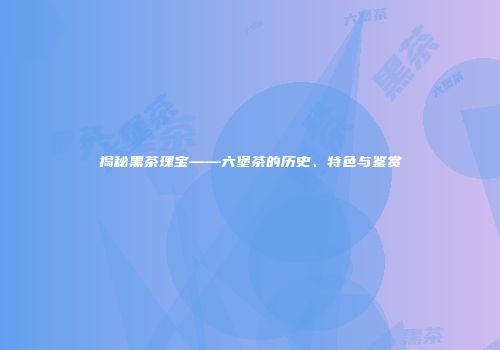 揭秘黑茶瑰宝——六堡茶的历史、特色与鉴赏