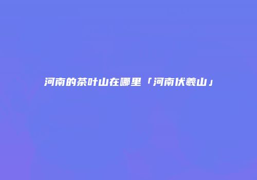 河南的茶叶山在哪里「河南伏羲山」