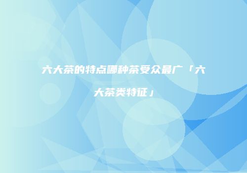 六大茶的特点哪种茶受众最广「六大茶类特征」