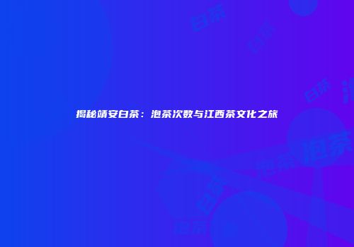 揭秘靖安白茶：泡茶次数与江西茶文化之旅