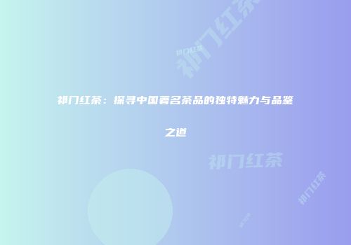 祁门红茶：探寻中国著名茶品的独特魅力与品鉴之道