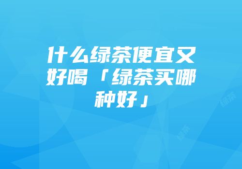 什么绿茶便宜又好喝「绿茶买哪种好」