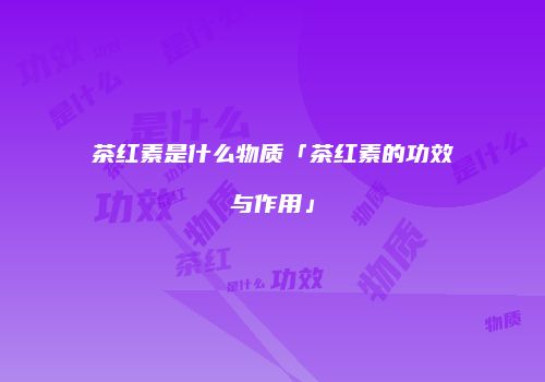 茶红素是什么物质「茶红素的功效与作用」
