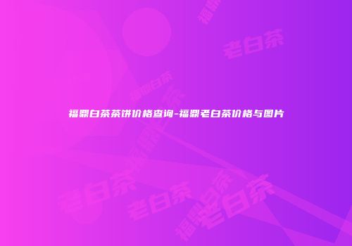 福鼎白茶茶饼价格查询-福鼎老白茶价格与图片