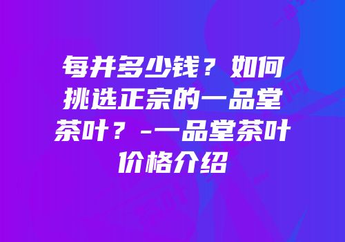 每并多少钱？如何挑选正宗的一品堂茶叶？-一品堂茶叶价格介绍