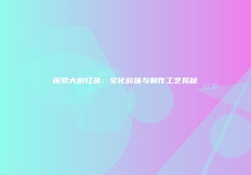 探索大树红茶：文化韵味与制作工艺揭秘