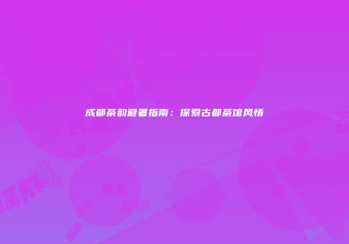 成都茶韵避暑指南：探索古都茶馆风情