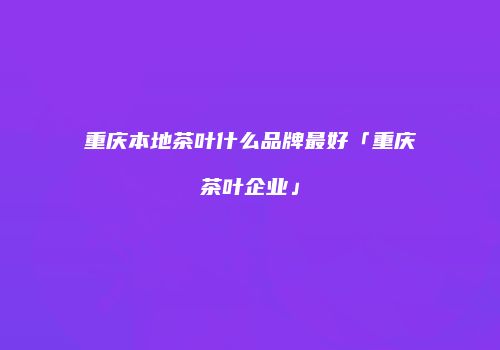 重庆本地茶叶什么品牌最好「重庆茶叶企业」