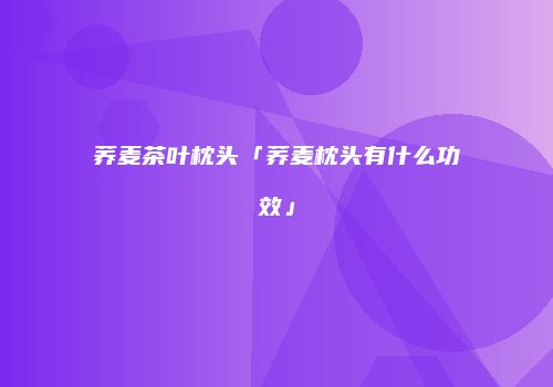 荞麦茶叶枕头「荞麦枕头有什么功效」