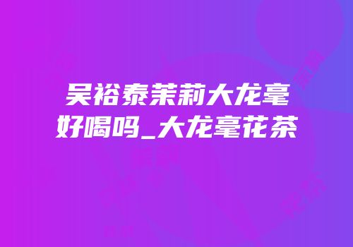 吴裕泰茉莉大龙毫好喝吗_大龙毫花茶