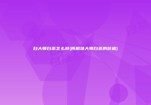 白大师白茶怎么样(梅相靖大师白茶的价格)