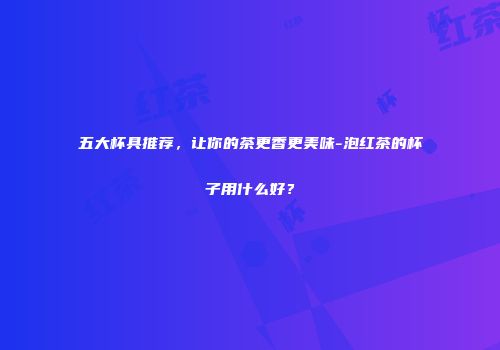 五大杯具推荐，让你的茶更香更美味-泡红茶的杯子用什么好？