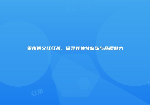 贵州遵义红红茶：探寻其独特韵味与品质魅力