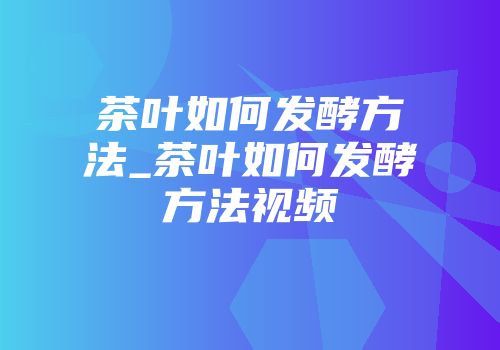 茶叶如何发酵方法_茶叶如何发酵方法视频