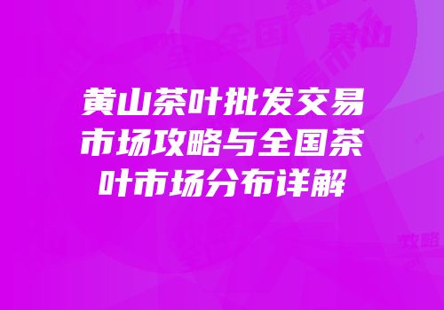 黄山茶叶批发交易市场攻略与全国茶叶市场分布详解
