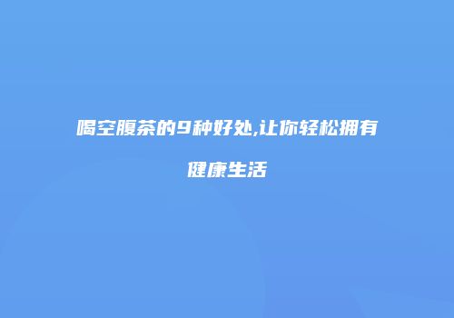 喝空腹茶的9种好处,让你轻松拥有健康生活