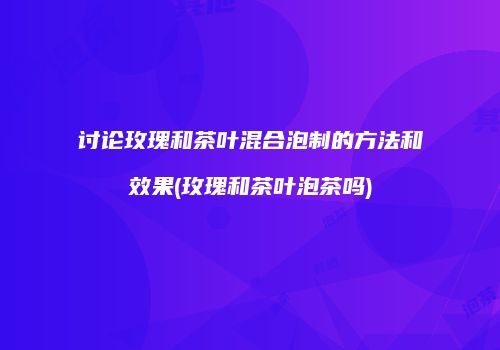 讨论玫瑰和茶叶混合泡制的方法和效果(玫瑰和茶叶泡茶吗)